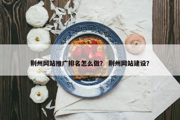 荆州网站推广排名怎么做？ 荆州网站建设？