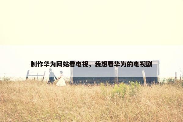 制作华为网站看电视，我想看华为的电视剧
