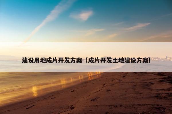 建设用地成片开发方案（成片开发土地建设方案）