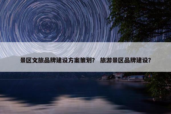 景区文旅品牌建设方案策划？ 旅游景区品牌建设？