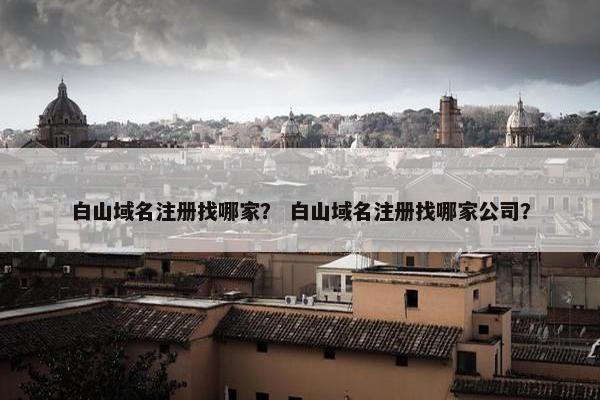 白山域名注册找哪家？ 白山域名注册找哪家公司？