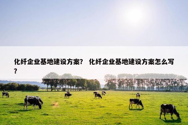 化纤企业基地建设方案？ 化纤企业基地建设方案怎么写？