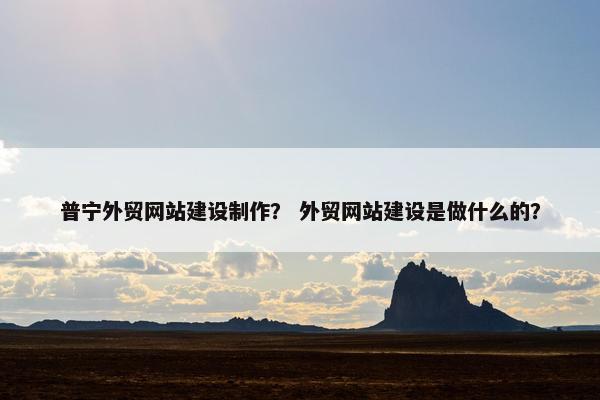 普宁外贸网站建设制作？ 外贸网站建设是做什么的？
