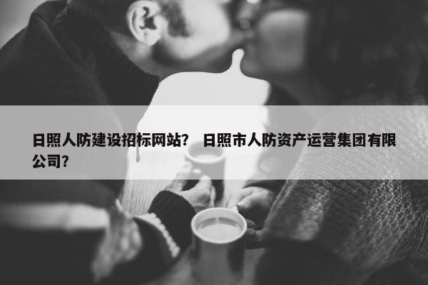 日照人防建设招标网站？ 日照市人防资产运营集团有限公司？
