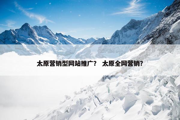 太原营销型网站推广？ 太原全网营销？