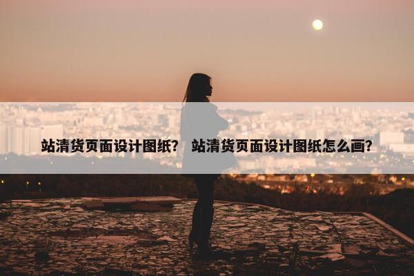 站清货页面设计图纸？ 站清货页面设计图纸怎么画？