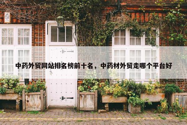 中药外贸网站排名榜前十名，中药材外贸走哪个平台好