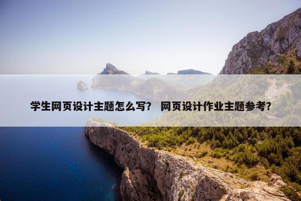 学生网页设计主题怎么写？ 网页设计作业主题参考？
