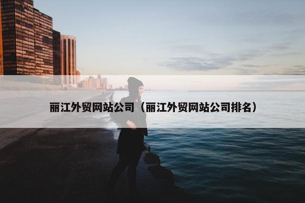 丽江外贸网站公司（丽江外贸网站公司排名）