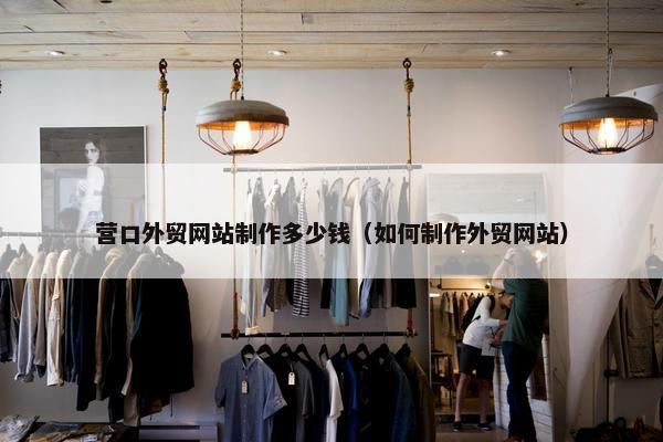 营口外贸网站制作多少钱（如何制作外贸网站）