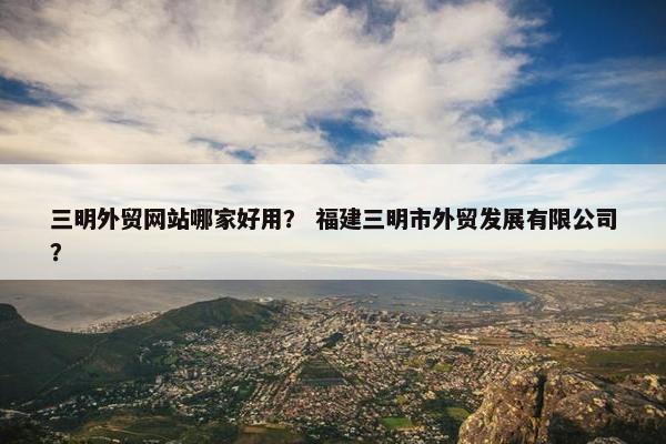 三明外贸网站哪家好用？ 福建三明市外贸发展有限公司？