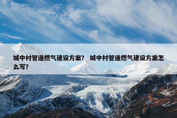 城中村管道燃气建设方案？ 城中村管道燃气建设方案怎么写？
