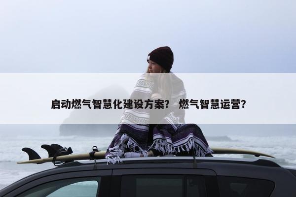 启动燃气智慧化建设方案？ 燃气智慧运营？