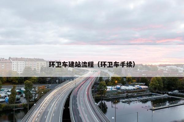 环卫车建站流程（环卫车手续）
