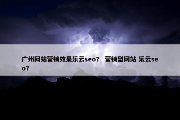 广州网站营销效果乐云seo？ 营销型网站 乐云seo？