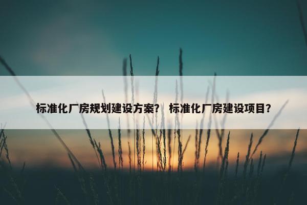 标准化厂房规划建设方案？ 标准化厂房建设项目？