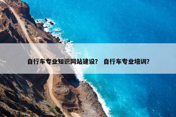 自行车专业知识网站建设？ 自行车专业培训？