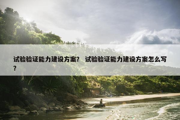 试验验证能力建设方案？ 试验验证能力建设方案怎么写？