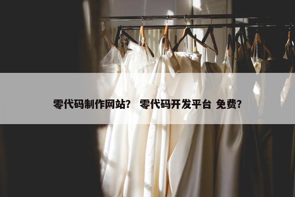 零代码制作网站？ 零代码开发平台 免费？