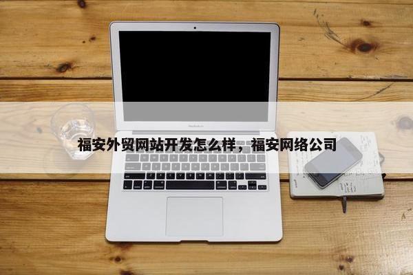 福安外贸网站开发怎么样，福安网络公司