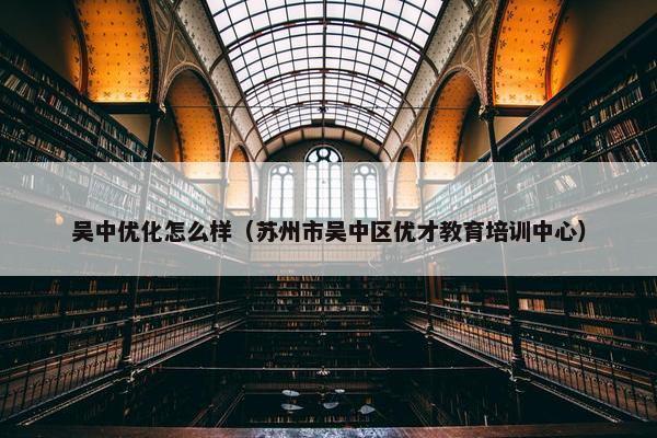 吴中优化怎么样（苏州市吴中区优才教育培训中心）