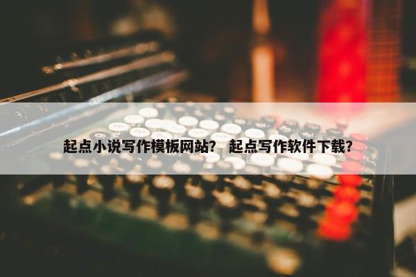 起点小说写作模板网站？ 起点写作软件下载？