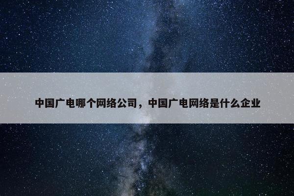 中国广电哪个网络公司，中国广电网络是什么企业