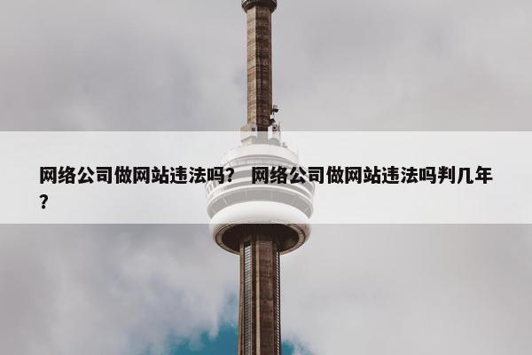 网络公司做网站违法吗？ 网络公司做网站违法吗判几年？