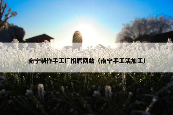 南宁制作手工厂招聘网站（南宁手工活加工）