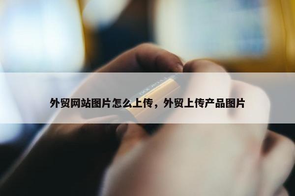 外贸网站图片怎么上传，外贸上传产品图片