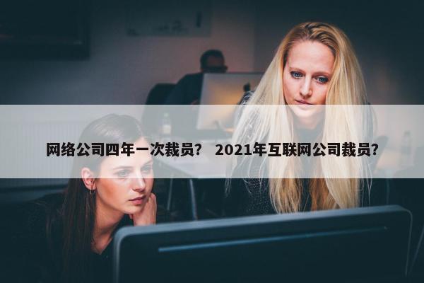 网络公司四年一次裁员？ 2021年互联网公司裁员？