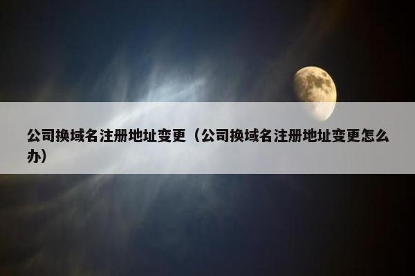 公司换域名注册地址变更（公司换域名注册地址变更怎么办）