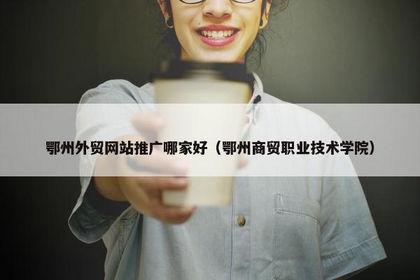 鄂州外贸网站推广哪家好（鄂州商贸职业技术学院）