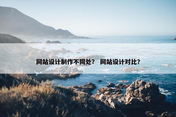 网站设计制作不同处？ 网站设计对比？