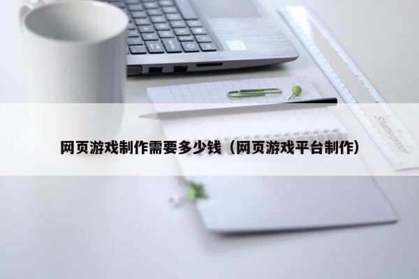网页游戏制作需要多少钱（网页游戏平台制作）
