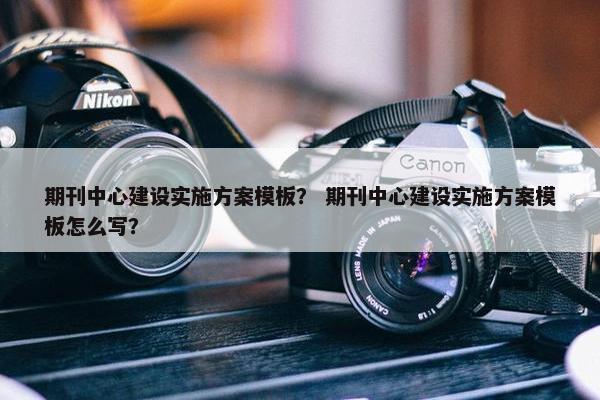 期刊中心建设实施方案模板？ 期刊中心建设实施方案模板怎么写？