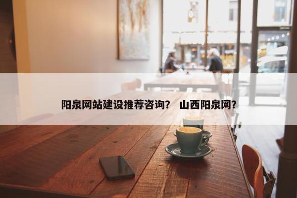 阳泉网站建设推荐咨询？ 山西阳泉网？