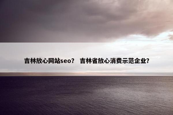 吉林放心网站seo？ 吉林省放心消费示范企业？