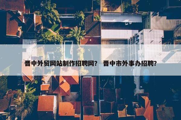 晋中外贸网站制作招聘网？ 晋中市外事办招聘？