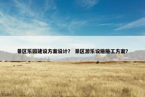 景区乐园建设方案设计？ 景区游乐设施施工方案？