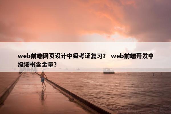 web前端网页设计中级考证复习？ web前端开发中级证书含金量？