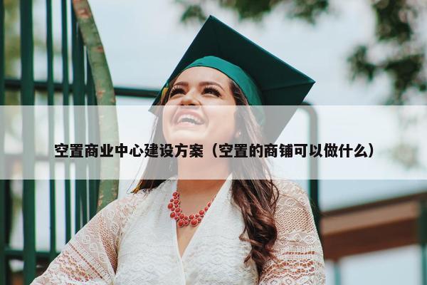 空置商业中心建设方案（空置的商铺可以做什么）
