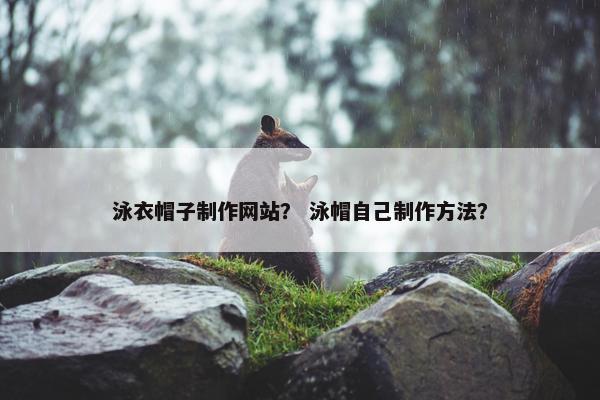 泳衣帽子制作网站？ 泳帽自己制作方法？