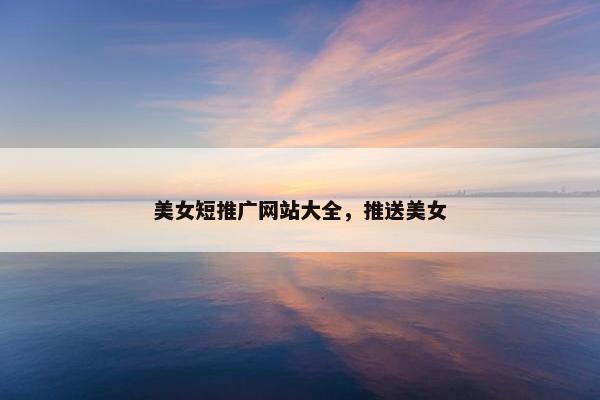 美女短推广网站大全，推送美女