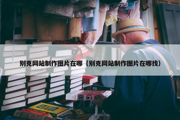 别克网站制作图片在哪（别克网站制作图片在哪找）