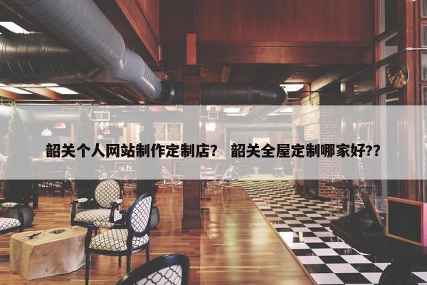 韶关个人网站制作定制店？ 韶关全屋定制哪家好?？