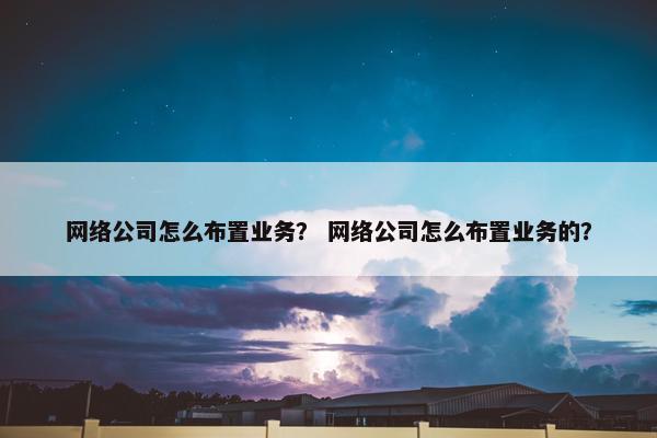 网络公司怎么布置业务？ 网络公司怎么布置业务的？