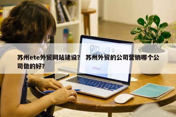 苏州ete外贸网站建设？ 苏州外贸的公司营销哪个公司做的好？