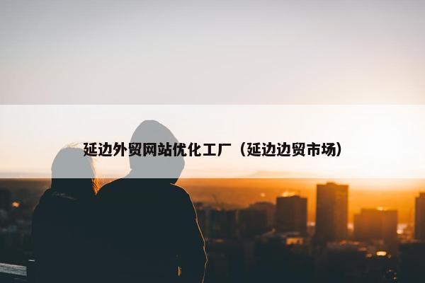 延边外贸网站优化工厂（延边边贸市场）