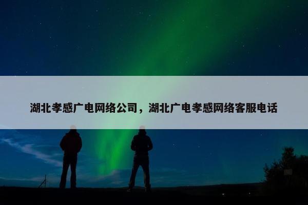 湖北孝感广电网络公司，湖北广电孝感网络客服电话